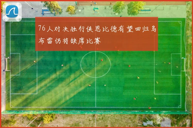 76人对决独行侠恩比德有望回归乌布雷仍将缺席比赛