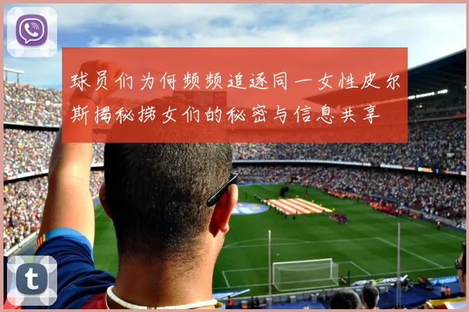 球员们为何频频追逐同一女性皮尔斯揭秘捞女们的秘密与信息共享