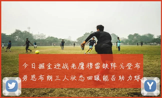 今日掘金迎战老鹰穆雷缺阵戈登布劳恩布朗三人状态回暖能否助力球队取胜