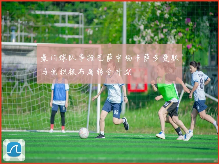 豪门球队争抢巴萨中场卡萨多曼联马竞积极布局转会计划
