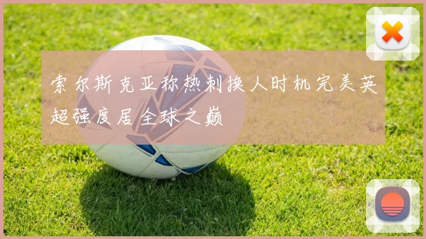 索尔斯克亚称热刺换人时机完美英超强度居全球之巅