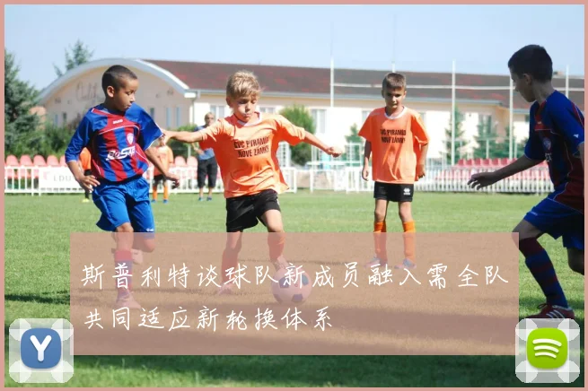 斯普利特谈球队新成员融入需全队共同适应新轮换体系