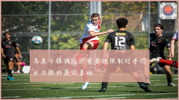 乌度卡强调防守重要性限制对手得分为胜利奠定基础