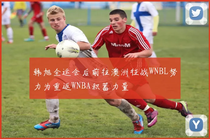 韩旭全运会后前往澳洲征战WNBL努力为重返WNBA积蓄力量