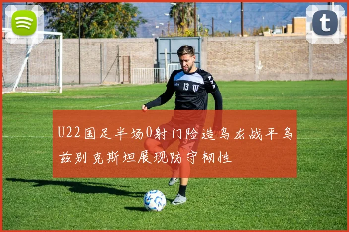 U22国足半场0射门险造乌龙战平乌兹别克斯坦展现防守韧性