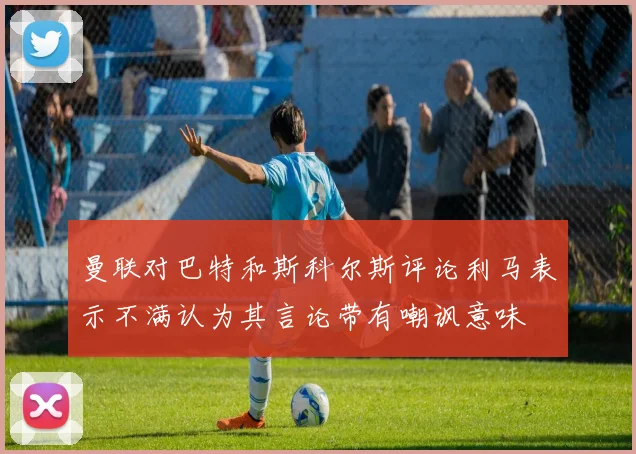 曼联对巴特和斯科尔斯评论利马表示不满认为其言论带有嘲讽意味