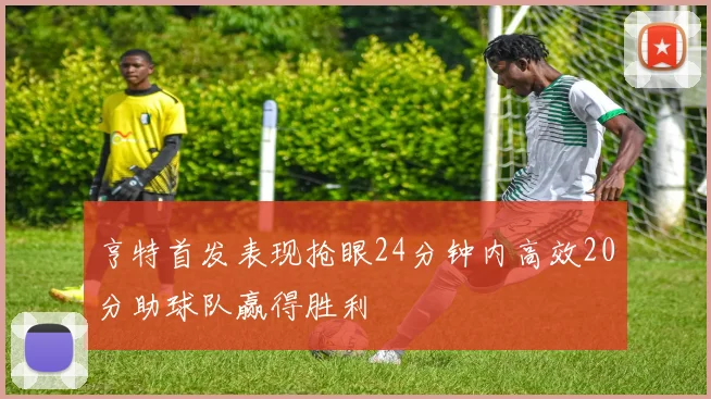亨特首发表现抢眼24分钟内高效20分助球队赢得胜利