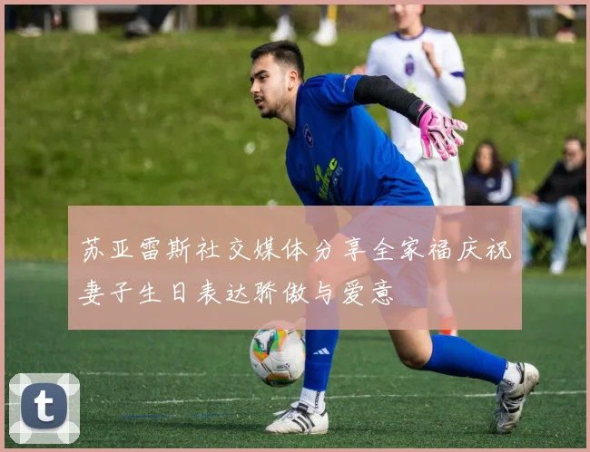 苏亚雷斯社交媒体分享全家福庆祝妻子生日表达骄傲与爱意