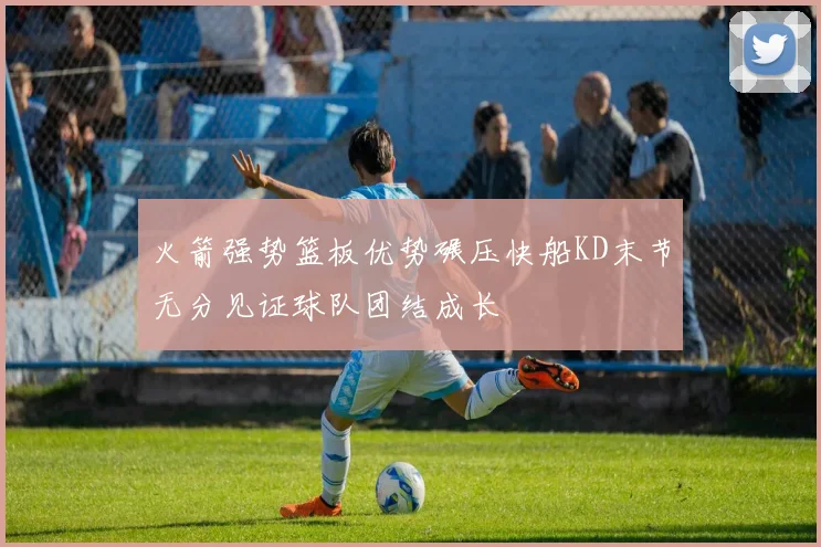 火箭强势篮板优势碾压快船KD末节无分见证球队团结成长