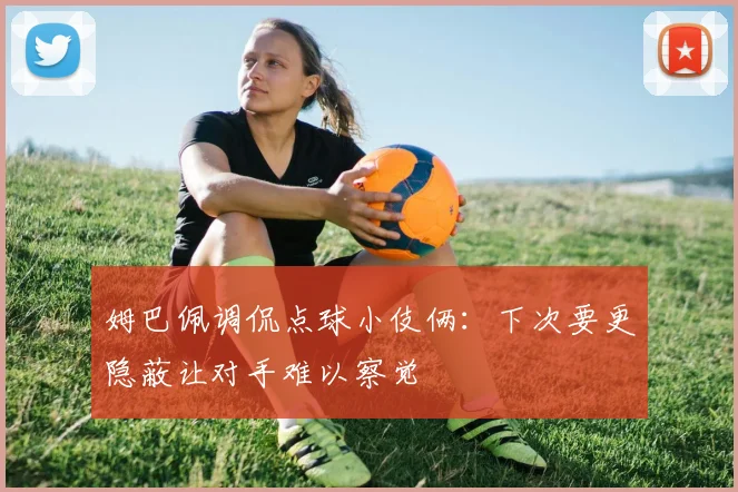 姆巴佩调侃点球小伎俩：下次要更隐蔽让对手难以察觉