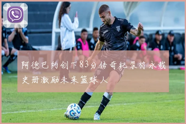阿德巴约创下83分传奇纪录将永载史册激励未来篮球人