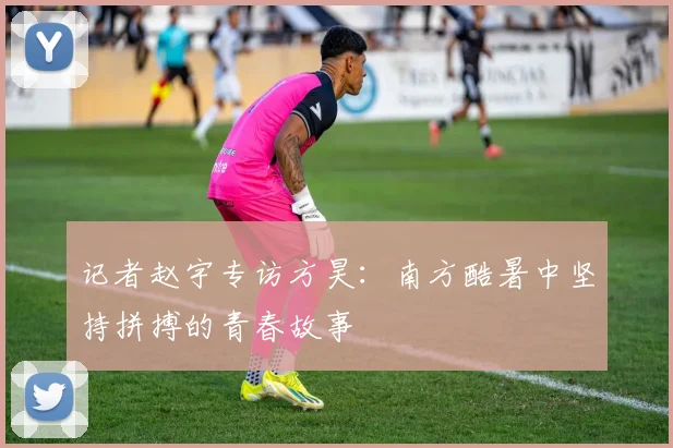 记者赵宇专访方昊：南方酷暑中坚持拼搏的青春故事