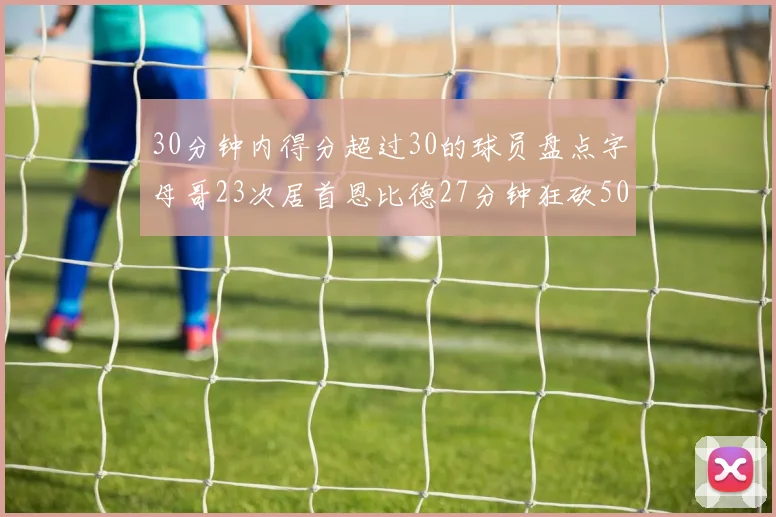 30分钟内得分超过30的球员盘点字母哥23次居首恩比德27分钟狂砍50分