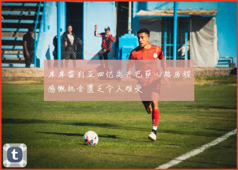 库库雷利亚回忆离开巴萨心路历程感慨机会匮乏令人难受