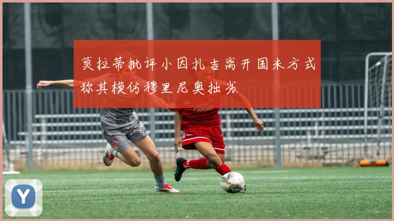 莫拉蒂批评小因扎吉离开国米方式称其模仿穆里尼奥拙劣