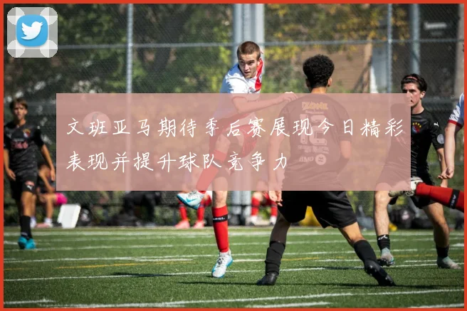 文班亚马期待季后赛展现今日精彩表现并提升球队竞争力