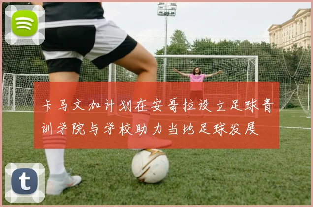 卡马文加计划在安哥拉设立足球青训学院与学校助力当地足球发展