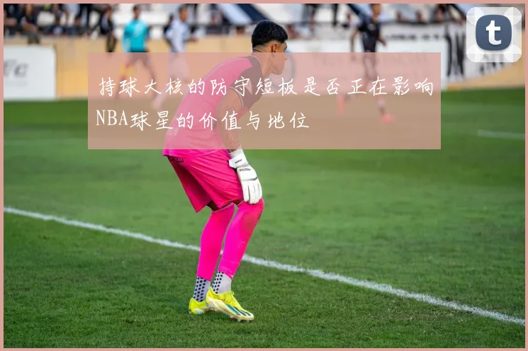 持球大核的防守短板是否正在影响NBA球星的价值与地位