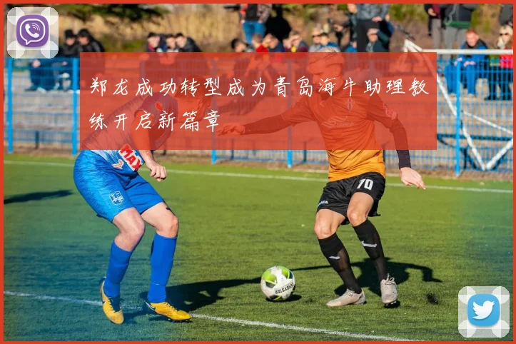 郑龙成功转型成为青岛海牛助理教练开启新篇章